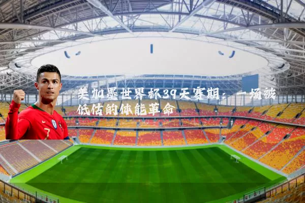 美加墨世界杯39天赛期:一场被低估的体能革命