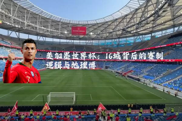美加墨世界杯:16城背后的赛制逻辑与地理博弈