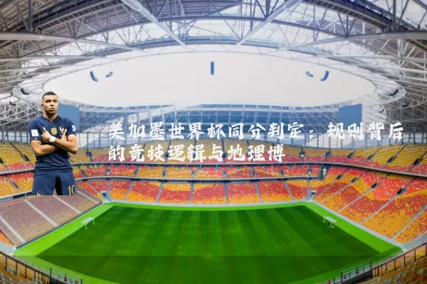 美加墨世界杯同分判定：规则背后的竞技逻辑与地理博弈