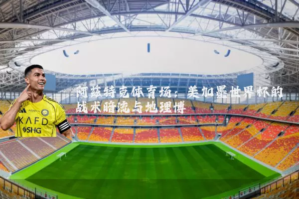 阿兹特克体育场:美加墨世界杯的战术暗流与地理博弈